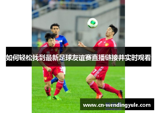 如何轻松找到最新足球友谊赛直播链接并实时观看