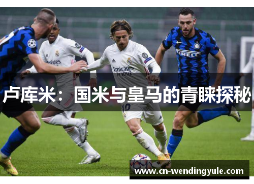 卢库米：国米与皇马的青睐探秘
