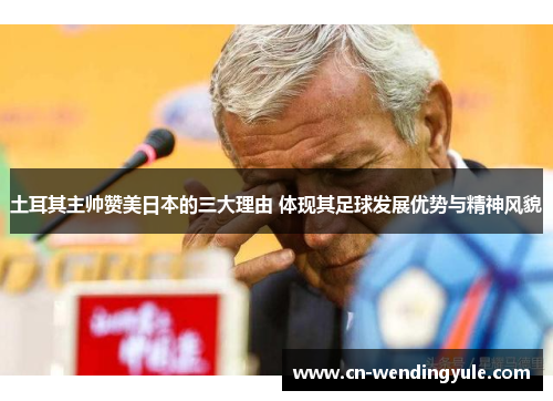 土耳其主帅赞美日本的三大理由 体现其足球发展优势与精神风貌
