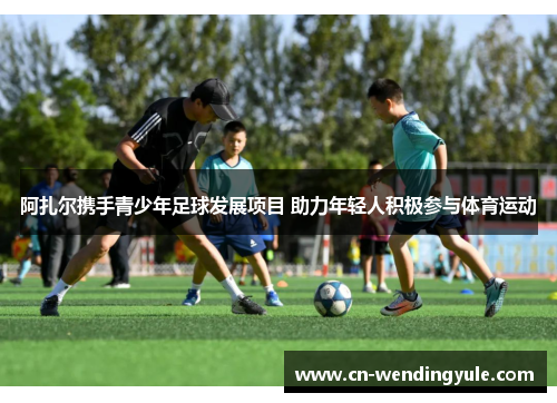 阿扎尔携手青少年足球发展项目 助力年轻人积极参与体育运动