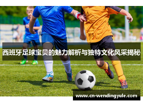 西班牙足球宝贝的魅力解析与独特文化风采揭秘