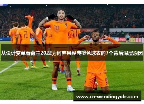 从设计变革看荷兰2022为何弃用经典橙色球衣的7个背后深层原因