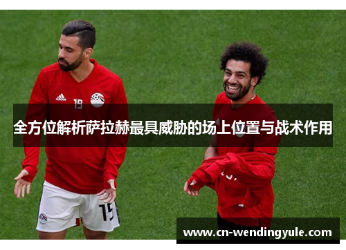 全方位解析萨拉赫最具威胁的场上位置与战术作用